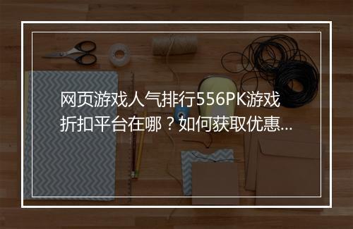 网页游戏人气排行556PK游戏折扣平台在哪?如何获取优惠折扣?