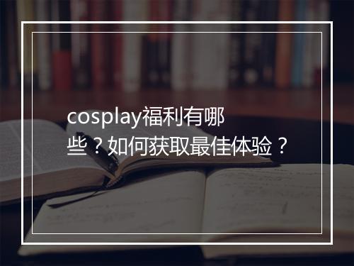 cosplay福利有哪些?如何获取最佳体验?