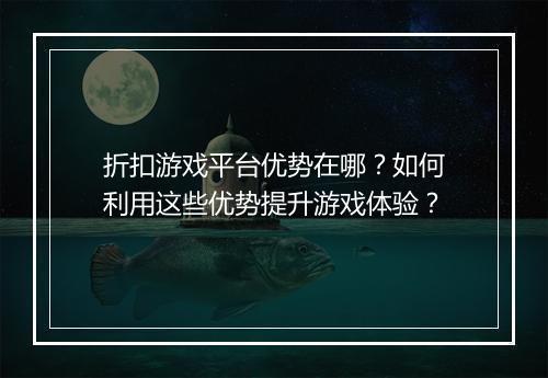 折扣游戏平台优势在哪?如何利用这些优势提升游戏体验?