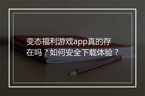 变态福利游戏app真的存在吗?如何安全下载体验?