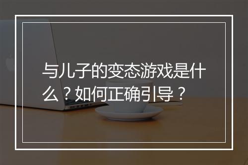 与儿子的变态游戏是什么?如何正确引导?