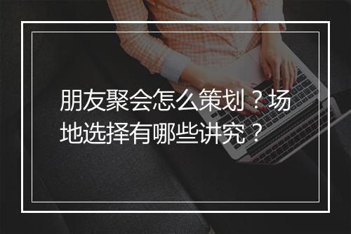 朋友聚会怎么策划?场地选择有哪些讲究?