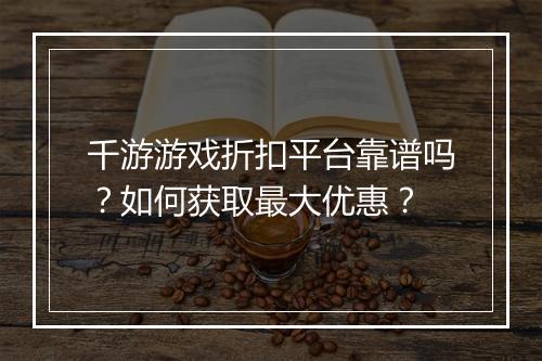 千游游戏折扣平台靠谱吗?如何获取最大优惠?
