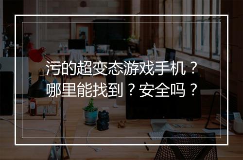 污的超变态游戏手机?哪里能找到?安全吗?