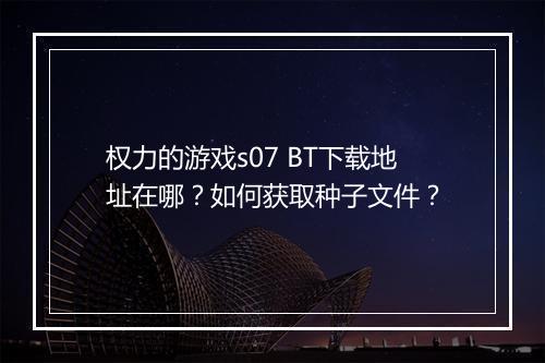 权力的游戏s07 BT下载地址在哪?如何获取种子文件?