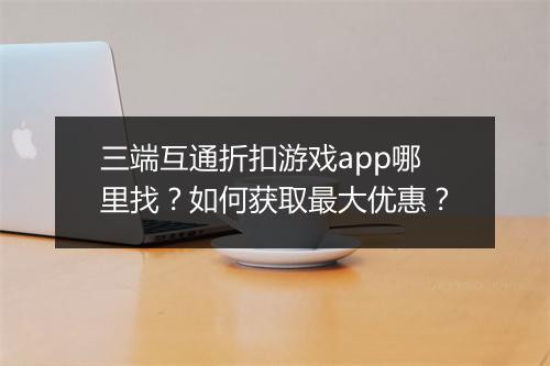 三端互通折扣游戏app哪里找?如何获取最大优惠?