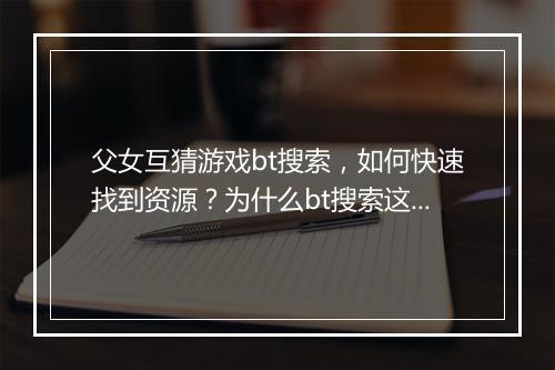 父女互猜游戏bt搜索,如何快速找到资源?为什么bt搜索这么火?