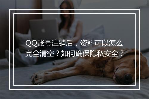 QQ账号注销后，资料可以怎么完全清空？如何确保隐私安全？