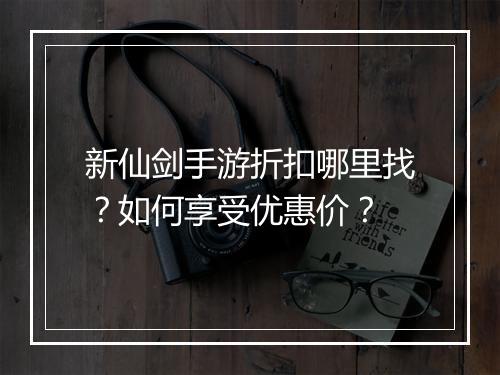 新仙剑手游折扣哪里找?如何享受优惠价?