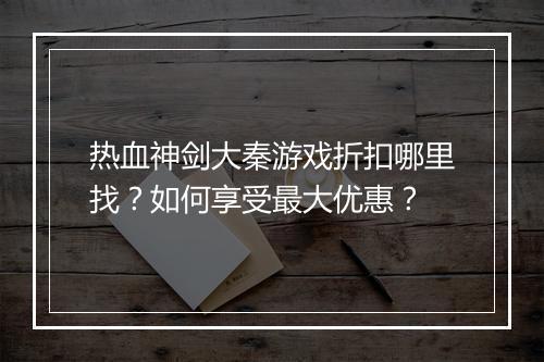 热血神剑大秦游戏折扣哪里找？如何享受最大优惠？