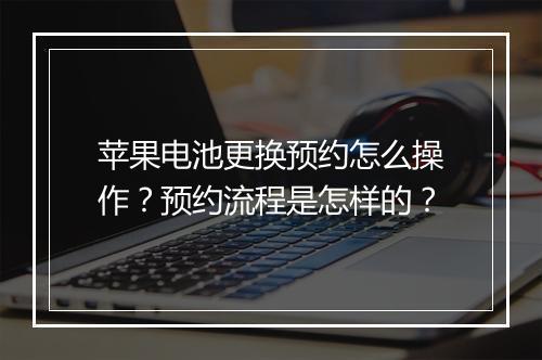 苹果电池更换预约怎么操作?预约流程是怎样的?
