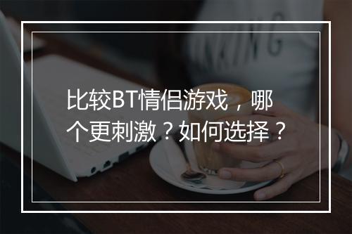 比较BT情侣游戏,哪个更刺激?如何选择?
