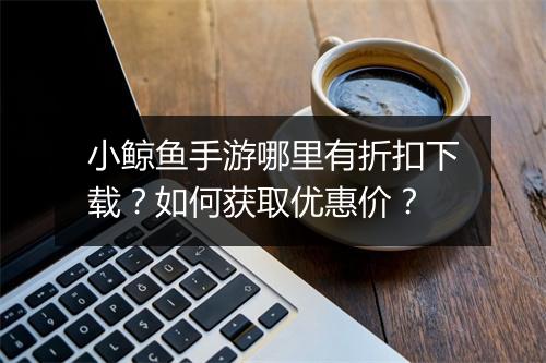 小鲸鱼手游哪里有折扣下载?如何获取优惠价?