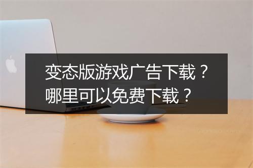 变态版游戏广告下载？哪里可以免费下载？