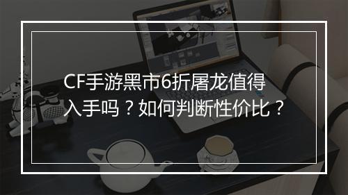 CF手游黑市6折屠龙值得入手吗?如何判断性价比?