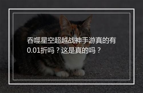 吞噬星空超越战神手游真的有0.01折吗？这是真的吗？