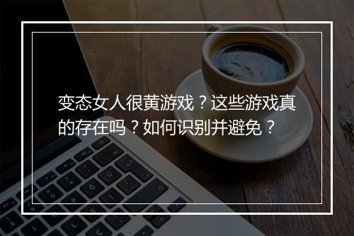 变态女人很黄游戏?这些游戏真的存在吗?如何识别并避免?