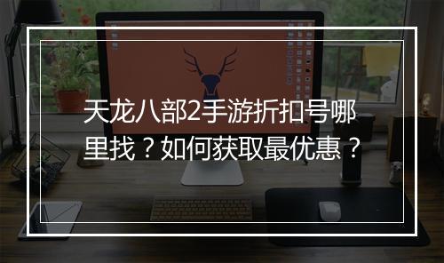 天龙八部2手游折扣号哪里找?如何获取最优惠?