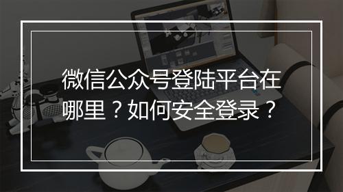 微信公众号登陆平台在哪里?如何安全登录?