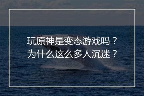 玩原神是变态游戏吗？为什么这么多人沉迷？