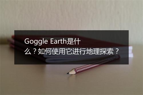 Goggle Earth是什么?如何使用它进行地理探索?