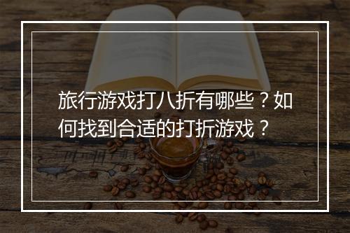旅行游戏打八折有哪些?如何找到合适的打折游戏?