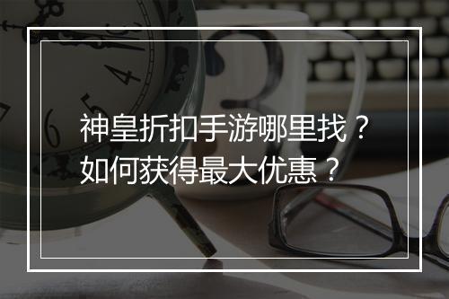 神皇折扣手游哪里找?如何获得最大优惠?