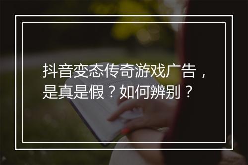 抖音变态传奇游戏广告,是真是假?如何辨别?