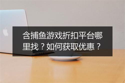 含捕鱼游戏折扣平台哪里找?如何获取优惠?