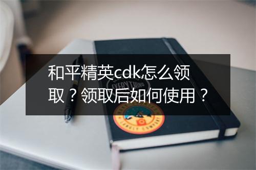 和平精英cdk怎么领取？领取后如何使用？