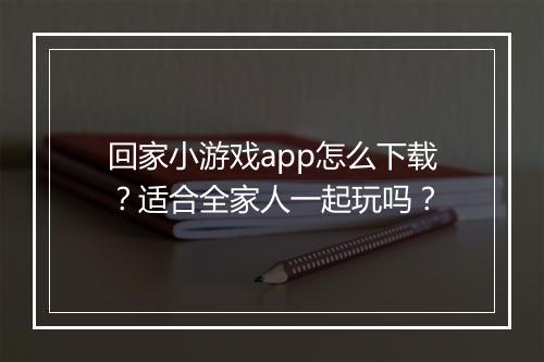 回家小游戏app怎么下载?适合全家人一起玩吗?