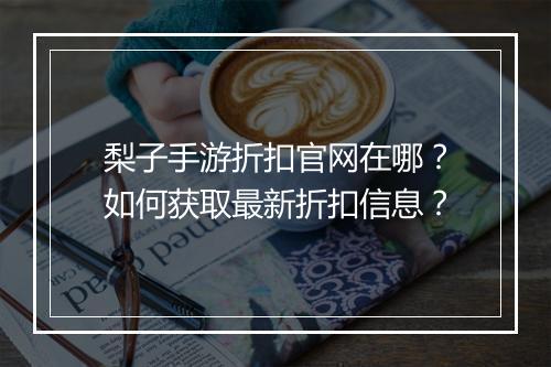 梨子手游折扣官网在哪?如何获取最新折扣信息?
