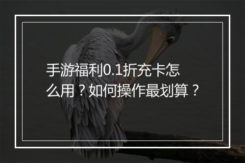 手游福利0.1折充卡怎么用？如何操作最划算？