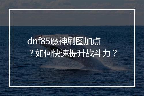 dnf85魔神刷图加点？如何快速提升战斗力？