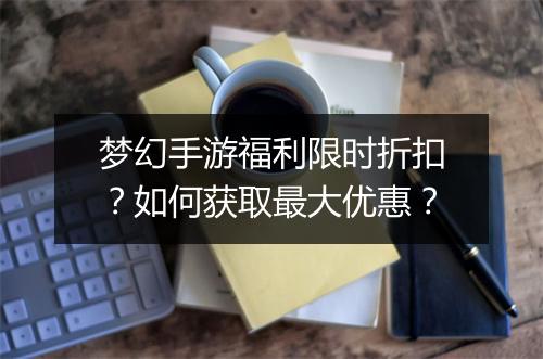 梦幻手游福利限时折扣?如何获取最大优惠?