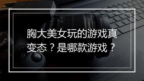 胸大美女玩的游戏真变态?是哪款游戏?