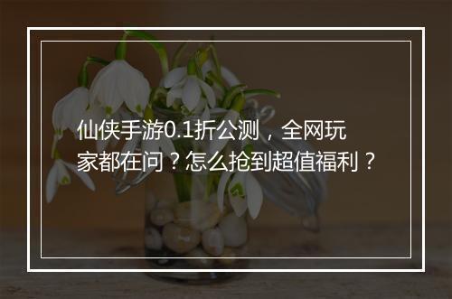 仙侠手游0.1折公测,全网玩家都在问?怎么抢到超值福利?