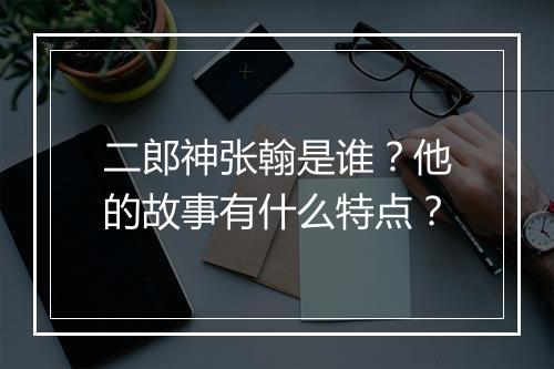 二郎神张翰是谁?他的故事有什么特点?