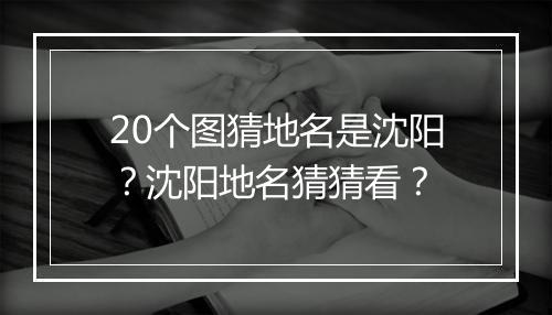 20个图猜地名是沈阳?沈阳地名猜猜看?