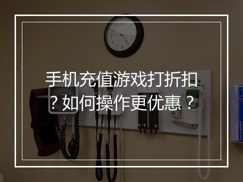 手机充值游戏打折扣?如何操作更优惠?