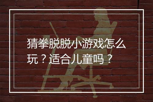 猜拳脱脱小游戏怎么玩?适合儿童吗?