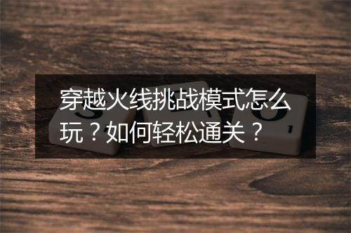 穿越火线挑战模式怎么玩?如何轻松通关?
