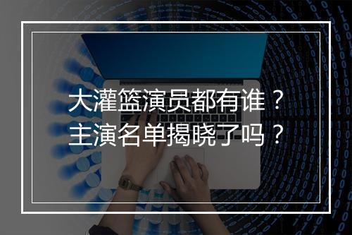 大灌篮演员都有谁？主演名单揭晓了吗？