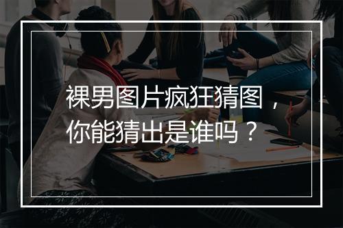 裸男图片疯狂猜图,你能猜出是谁吗?