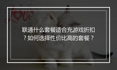 联通什么套餐适合充游戏折扣？如何选择性价比高的套餐？