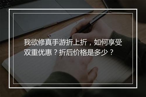 我欲修真手游折上折,如何享受双重优惠?折后价格是多少?