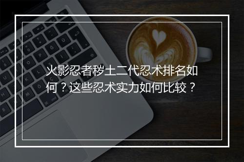 火影忍者秽土二代忍术排名如何？这些忍术实力如何比较？
