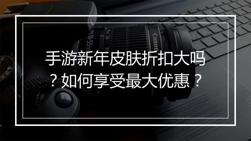 手游新年皮肤折扣大吗？如何享受最大优惠？