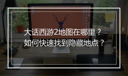 大话西游2地图在哪里?如何快速找到隐藏地点?