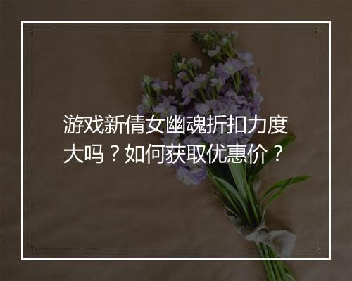 游戏新倩女幽魂折扣力度大吗?如何获取优惠价?